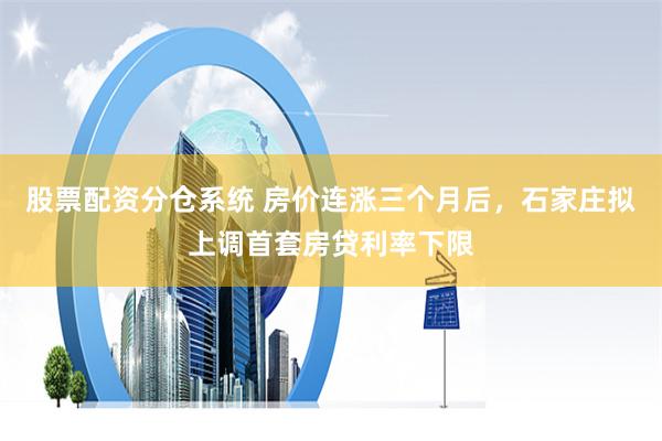 股票配资分仓系统 房价连涨三个月后，石家庄拟上调首套房贷利率下限