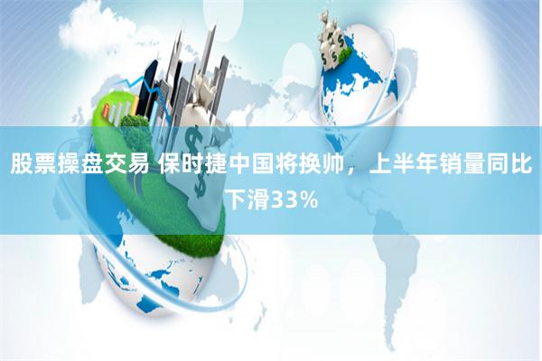 股票操盘交易 保时捷中国将换帅，上半年销量同比下滑33%