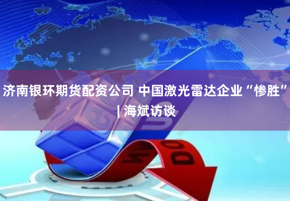 济南银环期货配资公司 中国激光雷达企业“惨胜” | 海斌访谈