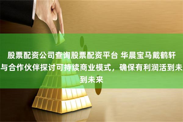 股票配资公司查询股票配资平台 华晨宝马戴鹤轩：与合作伙伴探讨可持续商业模式，确保有利润活到未来