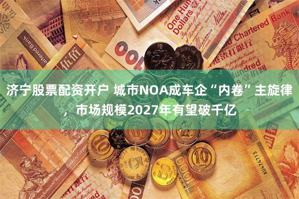 济宁股票配资开户 城市NOA成车企“内卷”主旋律，市场规模2027年有望破千亿