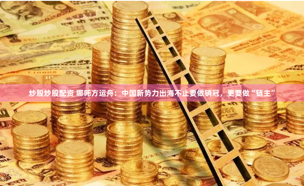 炒股炒股配资 哪吒方运舟：中国新势力出海不止要做销冠，更要做“链主”