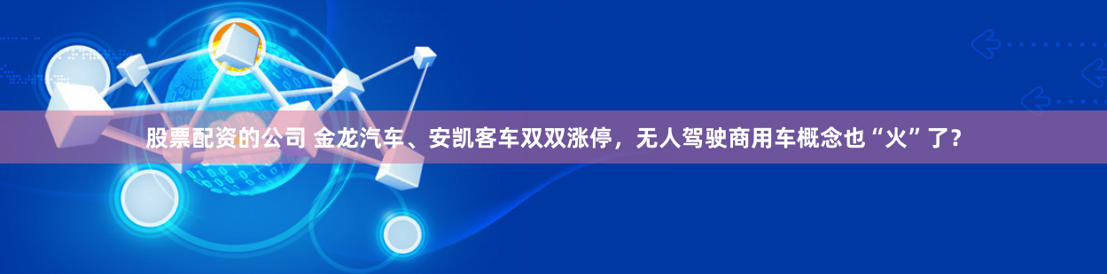 股票配资的公司 金龙汽车、安凯客车双双涨停，无人驾驶商用车概念也“火”了？
