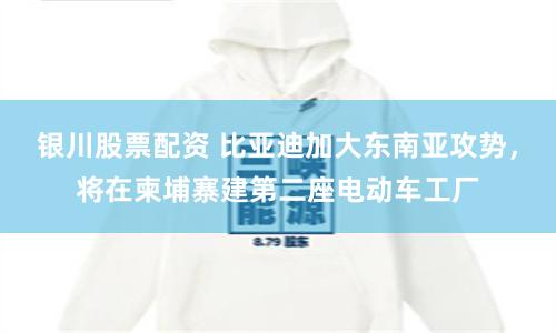 银川股票配资 比亚迪加大东南亚攻势，将在柬埔寨建第二座电动车工厂