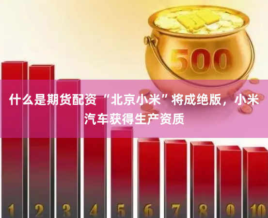 什么是期货配资 “北京小米”将成绝版，小米汽车获得生产资质