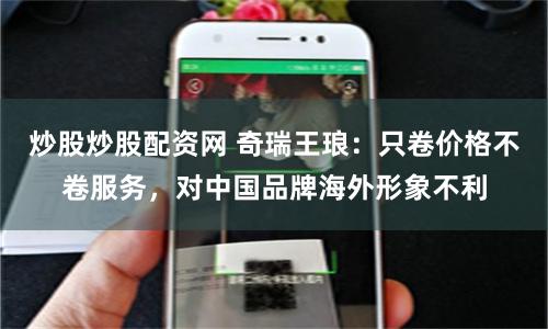炒股炒股配资网 奇瑞王琅：只卷价格不卷服务，对中国品牌海外形象不利