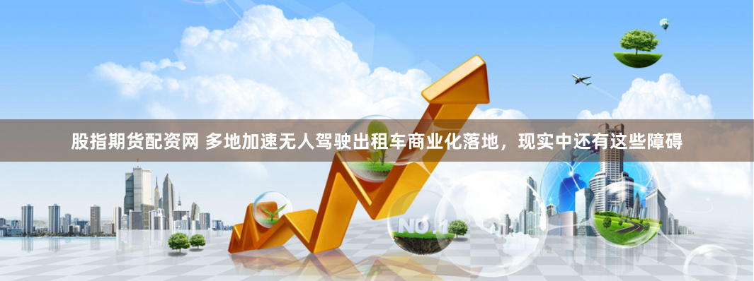 股指期货配资网 多地加速无人驾驶出租车商业化落地，现实中还有这些障碍