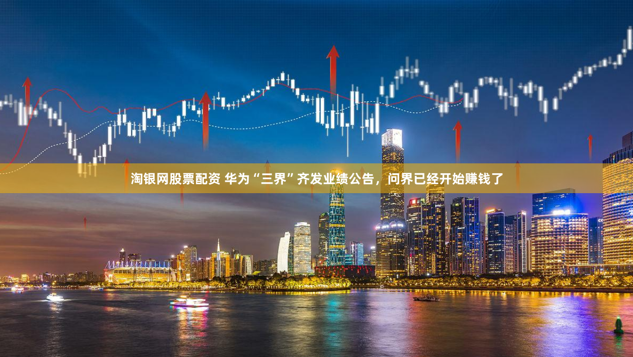淘银网股票配资 华为“三界”齐发业绩公告，问界已经开始赚钱了