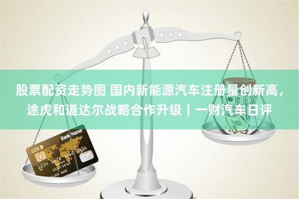 股票配资走势图 国内新能源汽车注册量创新高，途虎和道达尔战略合作升级｜一财汽车日评