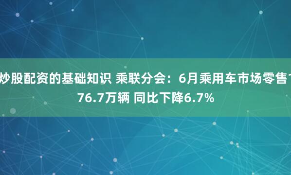 炒股配资的基础知识 乘联分会：6月乘用车市场零售176.7万辆 同比下降6.7%