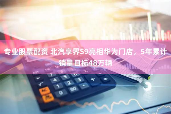 专业股票配资 北汽享界S9亮相华为门店，5年累计销量目标48万辆