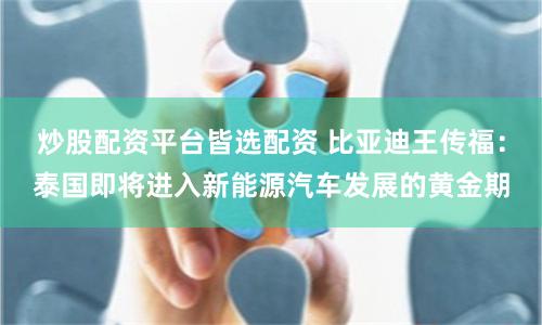 炒股配资平台皆选配资 比亚迪王传福：泰国即将进入新能源汽车发展的黄金期