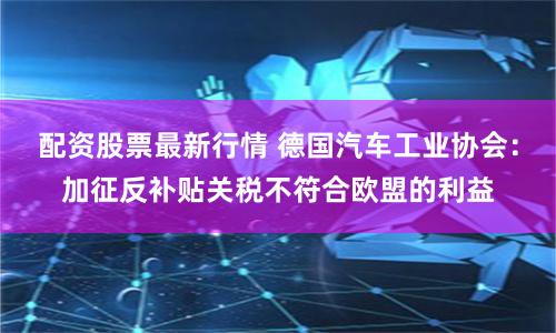 配资股票最新行情 德国汽车工业协会：加征反补贴关税不符合欧盟的利益