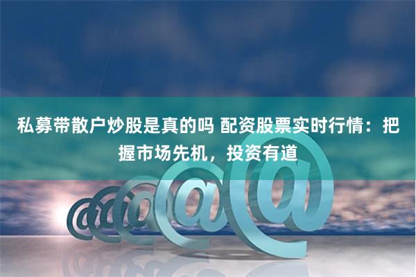 私募带散户炒股是真的吗 配资股票实时行情：把握市场先机，投资有道