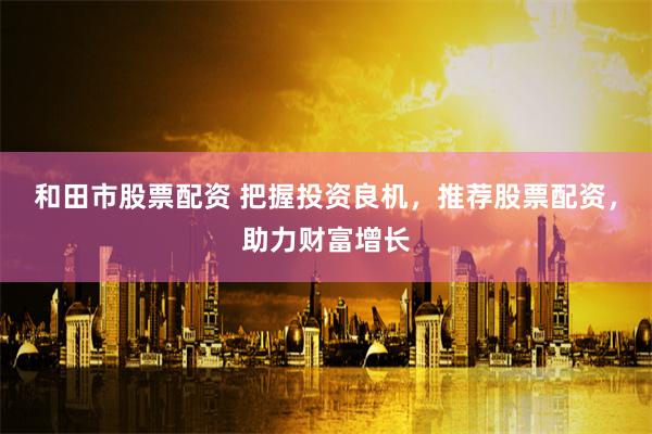 和田市股票配资 把握投资良机，推荐股票配资，助力财富增长