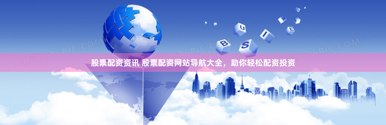 股票配资资讯 股票配资网站导航大全，助你轻松配资投资