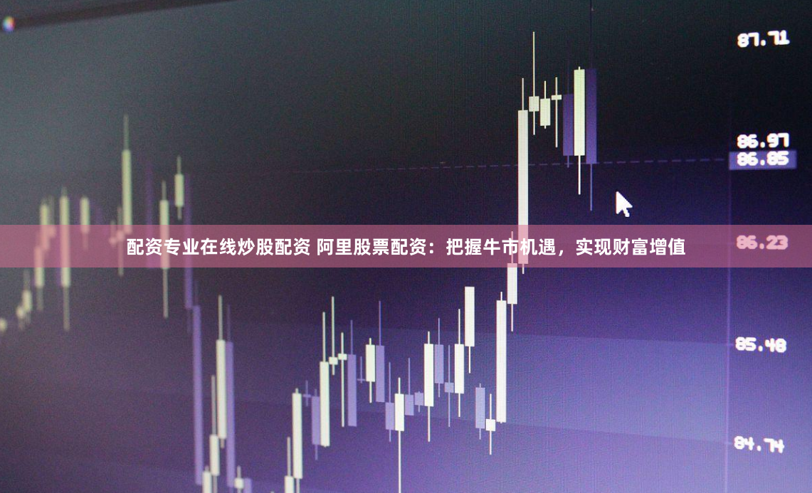 配资专业在线炒股配资 阿里股票配资：把握牛市机遇，实现财富增值