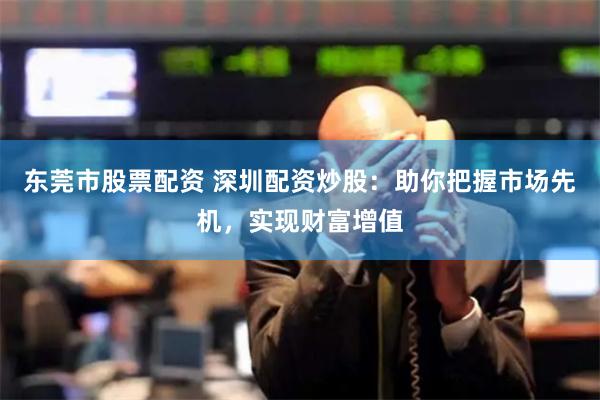 东莞市股票配资 深圳配资炒股：助你把握市场先机，实现财富增值