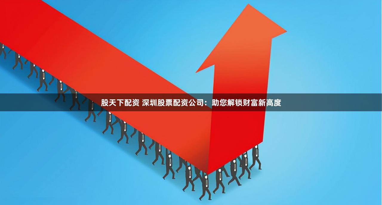 股天下配资 深圳股票配资公司：助您解锁财富新高度