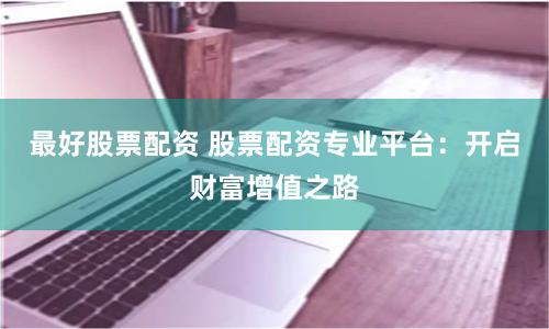 最好股票配资 股票配资专业平台：开启财富增值之路