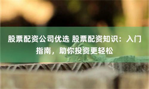 股票配资公司优选 股票配资知识：入门指南，助你投资更轻松
