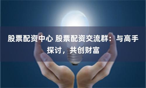 股票配资中心 股票配资交流群：与高手探讨，共创财富