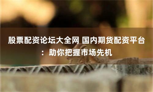 股票配资论坛大全网 国内期货配资平台：助你把握市场先机