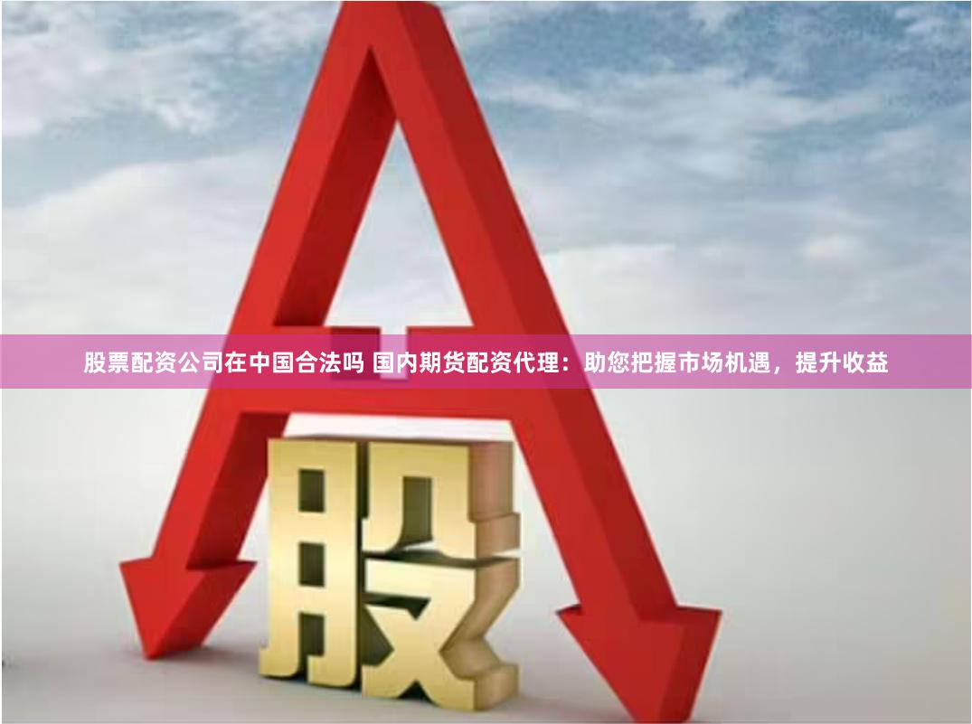 股票配资公司在中国合法吗 国内期货配资代理：助您把握市场机遇，提升收益