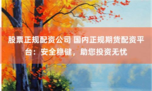 股票正规配资公司 国内正规期货配资平台：安全稳健，助您投资无忧