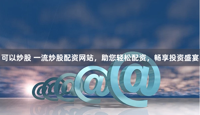 可以炒股 一流炒股配资网站，助您轻松配资，畅享投资盛宴