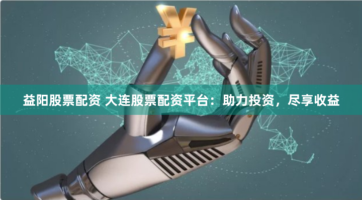 益阳股票配资 大连股票配资平台：助力投资，尽享收益