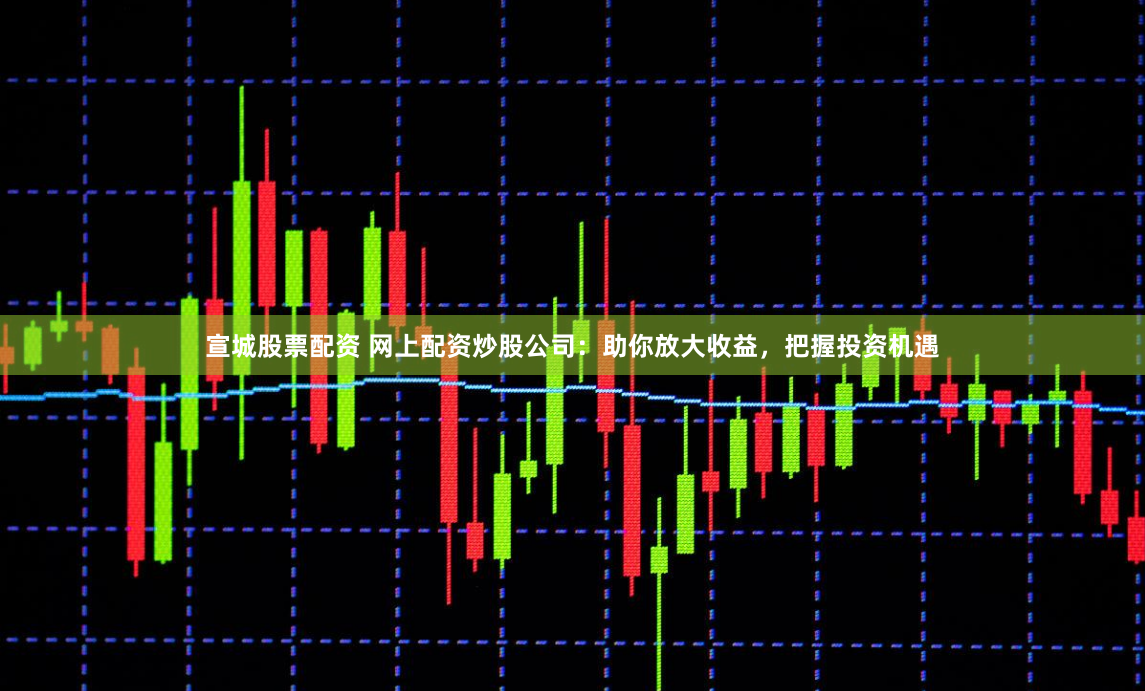 宣城股票配资 网上配资炒股公司：助你放大收益，把握投资机遇